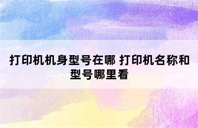 打印机机身型号在哪 打印机名称和型号哪里看